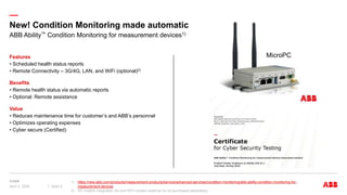 —
New! Condition Monitoring made automatic
Features
• Scheduled health status reports
• Remote Connectivity – 3G/4G, LAN, and WiFi (optional)2)
Benefits
• Remote health status via automatic reports
• Optional: Remote assistance
Value
• Reduces maintenance time for customer’s and ABB’s personnel
• Optimizes operating expenses
• Cyber secure (Certified)
ABB Ability™ Condition Monitoring for measurement devices1)
1) https://new.abb.com/products/measurement-products/service/advanced-services/condition-monitoring/abb-ability-condition-monitoring-for-
measurement-devices
2) 3G modem integrated, 4G and WiFi modem external (to be purchased separately)
April 3, 2024 Slide 8
MicroPC
 