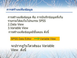 การสร้างแฟ้มข้อมูล การสร้างแฟ้มข้อมูล คือ การบันทึกข้อมูลที่เก็บรวบรวมได้ลงในโปรแกรม  SPSS Data View Variable View การสร้างแฟ้มข้อมูลมีขั้นตอน ดังนี้ SPSS Data Editor   Variable View  จะปรากฏวินโดวส์ของ  Variable View  ดังนี้ 