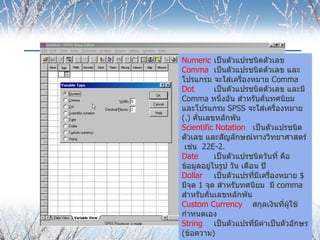 Numeric  เป็นตัวแปรชนิดตัวเลข Comma เป็นตัวแปรชนิดตัวเลข และโปรแกรม จะใส่เครื่องหมาย  Comma  Dot เป็นตัวแปรชนิดตัวเลข และมี  Comma  หนึ่งอัน สำหรับคั่นทศนิยม และโปรแกรม  SPSS  จะใส่เครื่องหมาย  (.)  คั่นเลขหลักพัน Scientific Notation  เป็นตัวแปรชนิดตัวเลข และสัญลักษณ์ทางวิทยาศาสตร์  เช่น  22 E-2. Date เป็นตัวแปรชนิดวันที่ คือ ข้อมูลอยู่ในรูป วัน เดือน ปี Dollar เป็นตัวแปรที่มีเครื่องหมาย  $  มีจุด  1  จุด สำหรับทศนิยม   มี  comma  สำหรับคั่นเลขหลักพัน Custom Currency  สกุลเงินที่ผู้ใช้กำหนดเอง String เป็นตัวแปรที่มีค่าเป็นตัวอักษร  ( ข้อความ ) 