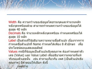 Width คือ ความกว้างของข้อมูลโดยรวมจุดและจำนวนหลักหลังจุดทศนิยมด้วย สามารถกำหนดความกว้างของข้อมูลได้สูงสุด  40  หลัก Decimals   คือ จำนวนหลักหลังจุดทศนิยม กำหนดทศนิยมได้สูงสุด  10  หลัก Label   เป็นส่วนที่ใช้อธิบายความหมายชื่อตัวแปร เนื่องจากการกำหนดชื่อตัวแปรที่  Name  กำหนดได้เพียง  8  ตัวอักษร  เพื่อประโยชน์ตอนแสดงผลลัพธ์ Values   กรณีที่ข้อมูลเป็นตัวแปรเชิงคุณภาพ ต้องกำหนดค่าตัวเลข  (Value)  และ  Value Label  เพื่ออธิบายความหมายที่แท้จริงของตัวเลขนั้น   เช่น คำถามเกี่ยวกับ เพศ  ( เป็นตัวแปรเชิงคุณภาพ )  มีคำตอบให้เลือก ดังนี้ เพศชาย เพศหญิง   