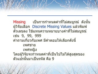 Missing เป็นการกำหนดค่าที่ไม่สมบูรณ์  ดังนั้น   ผู้วิจัยเลือก  Discrete Missing Values   แล้วพิมพ์ตัวเลขลง   ใช้แทนความหมายบางค่าที่ไม่สมบูรณ์  เช่น  9,  99,  999  คำถามเกี่ยวกับเพศ มีคำตอบให้เลือกดังนี้ เพศชาย เพศหญิง โดยผู้วิจัยจะกำหนดค่าที่เป็นไปไม่ได้สูงสุดของตัวแปรนั้นมาเป็นรหัส คือ  9 