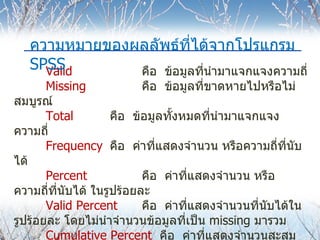 Valid   คือ  ข้อมูลที่นำมาแจกแจงความถี่ Missing คือ  ข้อมูลที่ขาดหายไปหรือไม่สมบูรณ์ Total คือ  ข้อมูลทั้งหมดที่นำมาแจกแจงความถี่ Frequency คือ  ค่าที่แสดงจำนวน หรือความถี่ที่นับได้ Percent คือ  ค่าที่แสดงจำนวน หรือความถี่ที่นับได้ ในรูปร้อยละ Valid Percent คือ  ค่าที่แสดงจำนวนที่นับได้ในรูปร้อยละ โดยไม่นำจำนวนข้อมูลที่เป็น  missing  มารวม Cumulative Percent  คือ  ค่าที่แสดงจำนวนสะสมในรูปร้อยละ โดยนำจำนวนข้อมูลที่เป็น   missing  มารวม ความหมายของผลลัพธ์ที่ได้จากโปรแกรม  SPSS 