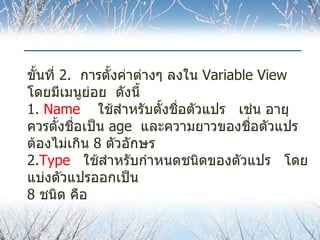 ขั้นที่  2.  การตั้งค่าต่างๆ ลงใน  Variable View  โดยมีเมนูย่อย  ดังนี้ 1.  Name   ใช้สำหรับตั้งชื่อตัวแปร  เช่น อายุ  ควรตั้งชื่อเป็น  age  และความยาวของชื่อตัวแปรต้องไม่เกิน  8  ตัวอักษร 2. Type  ใช้สำหรับกำหนดชนิดของตัวแปร  โดยแบ่งตัวแปรออกเป็น  8  ชนิด คือ 