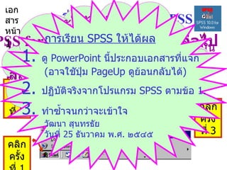 การเริ่มต้นโปรแกรม  SPSS 1.  คลิกซ้อนที่สัญรูป  (icon)  ของ  SPSS  บนพื้นจอเดสก์ทอป หรือ  2.  จากจอเดสก์ทอปคลิก  Start  >  Programs  >  SPSS  ดังนี้ คลิก ครั้งที่  1 คลิก ครั้งที่  2 คลิก ครั้งที่  3 ,[object Object],[object Object],[object Object],[object Object],[object Object],การเรียน  SPSS  ให้ได้ผล 1.  ดู  PowerPoint  นี้ประกอบเอกสารที่แจก ( อาจใชัปุ่ม  PageUp  ดูย้อนกลับได้ ) 2.  ปฏิบัติจริงจากโปรแกรม  SPSS  ตามข้อ  1. 3.  ทำซ้ำจนกว่าจะเข้าใจ วัฒนา สุนทรธัย วันที่  25  ธันวาคม พ . ศ .  ๒๕๔๕ เอกสาร หน้า  1 