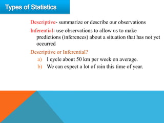 Descriptive- summarize or describe our observations
Inferential- use observations to allow us to make
   predictions (inferences) about a situation that has not yet
   occurred
Descriptive or Inferential?
  a) I cycle about 50 km per week on average.
  b) We can expect a lot of rain this time of year.
 