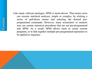 Like many software packages, SPSS is menu-driven. That means users
   can execute statistical analyses, simple or complex, by clicking a
   series of pull-down menus and selecting the desired pre-
   programmed commands. However, many researchers or analysts
   may use certain statistical procedures that are not pre-programmed
   into SPSS. As a result, SPSS allows users to create custom
   programs, or to link together multiple pre-programmed operations to
   be applied in sequence.
 