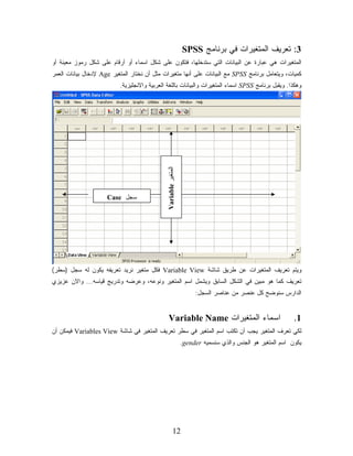 ‫3: ﺘﻌﺭﻴﻑ ﺍﻟﻤﺘﻐﻴﺭﺍﺕ ﻓﻲ ﺒﺭﻨﺎﻤﺞ ‪SPSS‬‬
‫ﺍﻟﻤﺘﻐﻴﺭﺍﺕ ﻫﻲ ﻋﺒﺎﺭﺓ ﻋﻥ ﺍﻟﺒﻴﺎﻨﺎﺕ ﺍﻟﺘﻲ ﺴﺘﺩﺨﻠﻬﺎ، ﻓﺘﻜﻭﻥ ﻋﻠﻰ ﺸﻜل ﺍﺴﻤﺎﺀ ﺃﻭ ﺃﺭﻗﺎﻡ ﻋﻠﻰ ﺸﻜل ﺭﻤﻭﺯ ﻤﻌﻴﻨﺔ ﺃﻭ‬
‫ﻜﻤﻴﺎﺕ، ﻭﻴﺘﻌﺎﻤل ﺒﺭﻨﺎﻤﺞ ‪ SPSS‬ﻤﻊ ﺍﻟﺒﻴﺎﻨﺎﺕ ﻋﻠﻰ ﺃﻨﻬﺎ ﻤﺘﻐﻴﺭﺍﺕ ﻤﺜل ﺃﻥ ﻨﺨﺘﺎﺭ ﺍﻟﻤﺘﻐﻴﺭ ‪ Age‬ﻹﺩﺨﺎل ﺒﻴﺎﻨﺎﺕ ﺍﻟﻌﻤﺭ‬
                           ‫ﻭﻫﻜﺫﺍ. ﻭﻴﻘﺒل ﺒﺭﻨﺎﻤﺞ ‪ SPSS‬ﺍﺴﻤﺎﺀ ﺍﻟﻤﺘﻐﻴﺭﺍﺕ ﻭﺍﻟﺒﻴﺎﻨﺎﺕ ﺒﺎﻟﻠﻐﺔ ﺍﻟﻌﺭﺒﻴﺔ ﻭﺍﻻﻨﺠﻠﻴﺯﻴﺔ.‬




                                              ‫ﺍﻟﻤﺘﻐﻴﺭ ‪Variable‬‬


                     ‫ﺴﺠل ‪Case‬‬




‫ﻭﻴﺘﻡ ﺘﻌﺭﻴﻑ ﺍﻟﻤﺘﻐﻴﺭﺍﺕ ﻋﻥ ﻁﺭﻴﻕ ﺸﺎﺸﺔ ‪ Variable View‬ﻓﻜل ﻤﺘﻐﻴﺭ ﻨﺭﻴﺩ ﺘﻌﺭﻴﻔﻪ ﻴﻜﻭﻥ ﻟﻪ ﺴﺠل )ﺴﻁﺭ(‬
‫ﺘﻌﺭﻴﻑ ﻜﻤﺎ ﻫﻭ ﻤﺒﻴﻥ ﻓﻲ ﺍﻟﺸﻜل ﺍﻟﺴﺎﺒﻕ ﻭﻴﺸﻤل ﺍﺴﻡ ﺍﻟﻤﺘﻐﻴﺭ ﻭﻨﻭﻋﻪ، ﻭﻋﺭﻀﻪ ﻭﺘﺩﺭﻴﺞ ﻗﻴﺎﺴﻪ... ﻭﺍﻻﻥ ﻋﺯﻴﺯﻱ‬
                                                                      ‫ﺍﻟﺩﺍﺭﺱ ﺴﻨﻭﻀﺢ ﻜل ﻋﻨﺼﺭ ﻤﻥ ﻋﻨﺎﺼﺭ ﺍﻟﺴﺠل:‬


                                                  ‫ﺍﺴﻤﺎﺀ ﺍﻟﻤﺘﻐﻴﺭﺍﺕ ‪Variable Name‬‬                             ‫1.‬
‫ﻟﻜﻲ ﺘﻌﺭﻑ ﺍﻟﻤﺘﻐﻴﺭ ﻴﺠﺏ ﺃﻥ ﺘﻜﺘﺏ ﺍﺴﻡ ﺍﻟﻤﺘﻐﻴﺭ ﻓﻲ ﺴﻁﺭ ﺘﻌﺭﻴﻑ ﺍﻟﻤﺘﻐﻴﺭ ﻓﻲ ﺸﺎﺸﺔ ‪ Variables View‬ﻓﻴﻤﻜﻥ ﺃﻥ‬
                                                                 ‫ﻴﻜﻭﻥ ﺍﺴﻡ ﺍﻟﻤﺘﻐﻴﺭ ﻫﻭ ﺍﻟﺠﻨﺱ ﻭﺍﻟﺫﻱ ﺴﻨﺴﻤﻴﻪ ‪.gender‬‬




                                                       ‫21‬
 