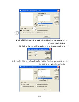 ‫2‬

      ‫1‬



     ‫6. ﻭﻤﻥ ﺜﻡ ﻨﻀﻐﻁ ﻋﻠﻰ ‪ Define‬ﻟﺘﻌﺭﻴﻑ ﻜﻭﺩ ﺍﻟﻤﺠﻤﻭﻋﺔ ﺍﻟﺘﻲ ﻴﻨﺘﻤﻲ ﺇﻟﻴﻬﺎ ﺍﻟﻁﺎﻟﺏ ﻜﻤﺎ ﻫﻭ‬
                                                       ‫ﻤﻌﺭﻑ ﻓﻲ ﺍﻟﻤﺘﻐﻴﺭ )‪.(Group‬‬
          ‫7. ﻨﻌﺭﻑ ﺍﻟﻜﻭﺩ ) ﺍﻟﻤﺠﻤﻭﻋﺔ ﺍﻷﻭﻟﻰ =1 ﻭﺍﻟﻤﺠﻤﻭﻋﺔ ﺍﻟﺜﺎﻨﻴﺔ =2( ﻜﻤﺎ ﻓﻲ ﺍﻟﺸﻜل ﺍﻟﺘﺎﻟﻲ:‬




‫8. ﻭﻤﻥ ﺜﻡ ﻨﻀﻐﻁ ﻋﻠﻰ ‪ Continue‬ﻟﻺﺴﺘﻤﺭﺍﺭ ﻭﺍﻟﻌﻭﺩﺓ ﻟﻠﻤﺭﺒﻊ ﺍﻟﺤﻭﺍﺭﻱ ﺍﻟﺴﺎﺒﻕ ﻭﺘﺄﻜﺩ ﻤﻥ ﺃﻨﻙ ﻗﺩ‬
                                          ‫ﺍﺨﺘﺭﺕ ﺍﺨﺘﺒﺎﺭ ﻤﺎﻥ ﻭﻴﺘﻨﻲ ﻭﻤﻥ ﺜﻡ ﺍﻀﻐﻁ ‪Ok‬‬




                                         ‫121‬
 