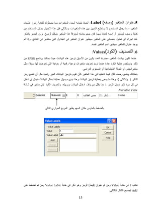‫ﺃﺤﻴﺎﻨﺎ ﺘﺘﺸﺎﺒﻪ ﺃﺴﻤﺎﺀ ﺍﻟﻤﺘﻐﻴﺭﺍﺕ ﻤﻤﺎ ﻴﻀﻁﺭﻙ ﻟﻜﺘﺎﺒﺔ ﺭﻤﻭﺯ ﻷﺴﻤﺎﺀ‬
                                                   ‫ﹰ‬        ‫5.ﻋﻨﻭﺍﻥ ﺍﻟﻤﺘﻐﻴﺭ )ﻭﺼﻔﻪ( ‪:Label‬‬
‫ﺍﻟﻤﺘﻐﻴﺭ، ﻤﻤﺎ ﻴﺠﻌل ﺍﻟﻤﺴﺘﺨﺩﻡ ﻻ ﻴﺴﺘﻁﻴﻊ ﺍﻟﺘﻤﻴﻴﺯ ﺒﻴﻥ ﻫﺫﻩ ﺍﻟﻤﺘﻐﻴﺭﺍﺕ، ﻭﺒﺎﻟﺘﺎﻟﻲ ﻓﺈﻥ ﻫﺫﺍ ﺍﻻﺨﺘﻴﺎﺭ ﻴﻤﻜﻥ ﺍﻟﻤﺴﺘﺨﺩﻡ ﻤﻥ‬
‫ﻜﺘﺎﺒﺔ ﻭﺼﻑ ﻟﻠﻤﺘﻐﻴﺭ ﺃﻭ ﺍﺴﻤﻪ ﻜﺎﻤﻼ ﻤﻬﻤﺎ ﻜﺎﻥ ﺤﺠﻡ ﺨﺎﻨﺎﺘﻪ ﻟﻤﻌﺭﻓﺔ ﻫﺫﺍ ﺍﻟﻤﺘﻐﻴﺭ ﺒﺸﻜل ﺃﻭﻀﺢ. ﻭﻤﻥ ﺍﻟﺠﺩﻴﺭ ﺒﺎﻟﺫﻜﺭ‬
                                                                    ‫ﹰ‬
‫ﻋﻨﺩ ﺍﺠﺭﺍﺀ ﺍﻱ ﺘﺤﻠﻴل ﺍﺤﺼﺎﺌﻲ ﻋﻠﻰ ﺍﻟﻤﺘﻐﻴﺭ ﺴﻴﻅﻬﺭ ﻋﻨﻭﺍﻥ ﺍﻟﻤﺘﻐﻴﺭ ﻓﻲ ﺍﻟﺠﺩﺍﻭل ﺍﻟﺘﻲ ﺴﺘﻅﻬﺭ ﻓﻲ ﺍﻟﻨﺘﺎﺌﺞ، ﻭﺇﺫﺍ ﻟﻡ‬
                                                             ‫ﻴﻭﺠﺩ ﻋﻨﻭﺍﻥ ﻟﻠﻤﺘﻐﻴﺭ ﺴﻴﻅﻬﺭ ﺍﺴﻡ ﺍﻟﻤﺘﻐﻴﺭ ﻨﻔﺴﻪ.‬

                                                              ‫‪:Values‬‬     ‫6. ﺍﻟﺘﺼﻨﻴﻑ )ﺍﻟﻜﻭﺩ(‬
‫ﻋﻨﺩﻤﺎ ﺘﻜﻭﻥ ﺒﻴﺎﻨﺎﺕ ﺍﻟﻤﺘﻐﻴﺭ ﻤﺤﺩﻭﺩﺓ ﺍﻟﻌﺩﺩ ﻴﻜﻭﻥ ﻤﻥ ﺍﻷﺴﻬل ﺘﺭﻤﻴﺯ ﻫﺫﻩ ﺍﻟﺒﻴﺎﻨﺎﺕ ﺤﻴﺙ ﻴﻤﻜﻨﻨﺎ ﺒﺭﻨﺎﻤﺞ ‪ SPSS‬ﻤﻥ‬
‫ﺫﻟﻙ. ﻭﻨﺴﺘﺨﺩﻡ ﻋﻤﻠﻴﺔ ﺍﻟﻜﻭﺩ ﻋﺎﺩﺓ ﻋﻨﺩﻤﺎ ﻨﺭﻴﺩ ﺘﻌﺭﻴﻑ ﻤﺘﻐﻴﺭﺍﺕ ﻨﻭﻋﻴﺔ ﺭﻗﻤﻴﺔ ﺃﻭ ﺤﺭﻓﻴﺔ ﺍﻟﺘﻲ ﺘﻌﺭﻀﻨﺎ ﻟﻬﺎ ﺴﺎﺒﻘﹰ، ﻤﺜل‬
     ‫ﺎ‬
                                                     ‫ﻤﺘﻐﻴﺭﺍﻟﺠﻨﺱ ﺃﻭ ﺍﻟﺤﺎﻟﺔ ﺍﻻﺠﺘﻤﺎﻋﻴﺔ ﺃﻭ ﺍﻟﻤﺴﺘﻭﻯ ﺍﻟﺩﺭﺍﺴﻲ.‬
‫ﺒﺎﻤﻜﺎﻨﻙ ﻭﻀﻊ ﻭﺼﻑ ﻟﻜل ﻗﻴﻤﺔ ﺘﺩﺨﻠﻬﺎ ﻓﻲ ﻫﺫﺍ ﺍﻟﻤﺘﻐﻴﺭ ﻜﺄﻥ ﺘﻘﻭﻡ ﺒﺘﺭﻤﻴﺯ ﺍﻟﺒﻴﺎﻨﺎﺕ ﺍﻟﻐﻴﺭ ﺭﻗﻤﻴﺔ ﻤﺜل ﺃﻥ ﺘﻀﻊ ﺭﻤﺯ‬
‫ﻟﻠﺫﻜﺭ 1 ﻭﻟﻸﻨﺜﻰ 2، ﻭﻫﺫﺍ ﻤﺎ ﻴﺴﻤﻰ ﺒﻌﻤﻠﻴﺔ ﺘﺭﻤﻴﺯ ﺍﻟﺒﻴﺎﻨﺎﺕ ﻭﻫﺫﺍ ﺒﺩﻭﺭﻩ ﻴﺴﻬل ﻋﻤﻠﻴﺔ ﺇﺩﺨﺎل ﺍﻟﺒﻴﺎﻨﺎﺕ، ﻓﺒﺩل ﺃﻥ ﻨﺩﺨل‬
‫ﻓﻲ ﻜل ﻤﺭﺓ ﺫﻜﺭ ﻨﺩﺨل ﺍﻟﺭﻤﺯ 1 ﻤﻤﺎ ﻴﻘﻠل ﻤﻥ ﻭﻗﺕ ﺍﺩﺨﺎل ﺍﻟﺒﻴﺎﻨﺎﺕ ﻭﻴﺴﻬﻠﻪ. ﻭﻟﺘﻌﺭﻴﻑ ﺍﻟﻜﻭﺩ ﻷﻱ ﻤﺘﻐﻴﺭ ﻓﻲ ﺸﺎﺸﺔ‬
                                                                                      ‫‪.Variable View‬‬




                   ‫ﺒﺎﻟﻀﻐﻁ ﺒﺎﻟﻤﺎﻭﺱ ﻤﻜﺎﻥ ﺍﻟﺴﻬﻡ ﻴﻅﻬﺭ ﺍﻟﻤﺭﺒﻊ ﺍﻟﺤﻭﺍﺭﻱ ﺍﻟﺘﺎﻟﻲ‬




‫ﻨﻜﺘﺏ 1 ﻓﻲ ﺨﺎﻨﺔ ‪ Value‬ﻭﻤﻥ ﺜﻡ ﻋﻨﻭﺍﻥ )ﻗﻴﻤﺔ( ﺍﻟﺭﻤﺯ ﻭﻫﻭ ﺫﻜﺭ ﻓﻲ ﺨﺎﻨﺔ ‪ Value Lable‬ﻭﻤﻥ ﺜﻡ ﻨﻀﻐﻁ ﻋﻠﻰ‬
                                                                              ‫‪ Add‬ﻟﻴﺼﺒﺢ ﺍﻟﺸﻜل ﻜﺎﻟﺘﺎﻟﻲ:‬

                                                  ‫51‬
 
