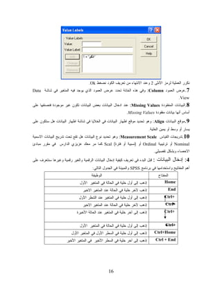 ‫ﻨﻜﺭﺭ ﺍﻟﻌﻤﻠﻴﺔ ﻟﺭﻤﺯ ﺍﻷﻨﺜﻰ 2 ﻭﻋﻨﺩ ﺍﻻﻨﺘﻬﺎﺀ ﻤﻥ ﺘﻌﺭﻴﻑ ﺍﻟﻜﻭﺩ ﻨﻀﻐﻁ ‪.Ok‬‬
‫7.ﻋﺭﺽ ﺍﻟﻌﻤﻭﺩ ‪ :Column‬ﻭﻓﻲ ﻫﺫﻩ ﺍﻟﺨﺎﻨﺔ ﺘﺤﺩﺩ ﻋﺭﺽ ﺍﻟﻌﻤﻭﺩ ﺍﻟﺫﻱ ﻴﻭﺠﺩ ﻓﻴﻪ ﺍﻟﻤﺘﻐﻴﺭ ﻓﻲ ﺸﺎﺸﺔ ‪Data‬‬
                                                                                                 ‫‪.View‬‬
‫8.ﺍﻟﺒﻴﺎﻨﺎﺕ ﺍﻟﻤﻔﻘﻭﺩﺓ ‪ :Missing Values‬ﻋﻨﺩ ﺍﺩﺨﺎل ﺍﻟﺒﻴﺎﻨﺎﺕ ﺒﻌﺽ ﺍﻟﺒﻴﺎﻨﺎﺕ ﺘﻜﻭﻥ ﻏﻴﺭ ﻤﻭﺠﻭﺩﺓ ﻓﻨﺼﻨﻔﻬﺎ ﻋﻠﻰ‬
                                                             ‫ﺃﺴﺎﺱ ﺃﻨﻬﺎ ﺒﻴﺎﻨﺎﺕ ﻤﻔﻘﻭﺩﺓ ‪.Missing Values‬‬

‫9.ﻤﻭﻗﻊ ﺍﻟﺒﻴﺎﻨﺎﺕ ‪ :Align‬ﻭﻫﻭ ﺘﺤﺩﻴﺩ ﻤﻭﻗﻊ ﺍﻅﻬﺎﺭ ﺍﻟﺒﻴﺎﻨﺎﺕ ﻓﻲ ﺍﻟﺨﻼﻴﺎ ﻓﻲ ﺸﺎﺸﺔ ﺍﻅﻬﺎﺭ ﺍﻟﺒﻴﺎﻨﺎﺕ ﻫل ﺴﺘﻜﻭﻥ ﻋﻠﻰ‬
                                                                              ‫ﻴﺴﺎﺭ ﺃﻭ ﻭﺴﻁ ﺃﻭ ﻴﻤﻴﻥ ﺍﻟﺨﻠﻴﺔ.‬
‫01.ﺘﺩﺭﻴﺠﺎﺕ ﺍﻟﻘﻴﺎﺱ ‪ :Measurement Scale‬ﻭﻫﻭ ﺘﺤﺩﻴﺩ ﻨﻭﻉ ﺍﻟﺒﻴﺎﻨﺎﺕ ﻫل ﺘﻘﻊ ﺘﺤﺕ ﺘﺩﺭﻴﺞ ﺍﻟﺒﻴﺎﻨﺎﺕ ﺍﻻﺴﻤﻴﺔ‬
‫‪ Nominal‬ﺃﻭ ﺘﺭﺘﻴﺒﻴﺔ ‪ Ordinal‬ﺃﻭ )ﻨﺴﺒﻴﺔ ﺃﻭ ﻓﺘﺭﺓ( ‪ Scal‬ﻜﻤﺎ ﻤﺭ ﻤﻌﻙ ﻋﺯﻴﺯﻱ ﺍﻟﺩﺍﺭﺱ ﻓﻲ ﻤﻘﺭﺭ ﻤﺒﺎﺩﺉ‬
                                                                                 ‫ﺍﻻﺤﺼﺎﺀ ﻭﺒﺸﻜل ﺘﻔﺼﻴﻠﻲ.‬

‫ﻗﺒل ﺍﻟﺒﺩﺀ ﻓﻲ ﺘﻌﺭﻴﻑ ﻜﻴﻔﻴﺔ ﺇﺩﺨﺎل ﺍﻟﺒﻴﺎﻨﺎﺕ ﺍﻟﺭﻗﻤﻴﺔ ﻭﺍﻟﻐﻴﺭ ﺭﻗﻤﻴﺔ ﻭﻏﻴﺭﻫﺎ ﺴﻨﺘﻌﺭﻑ ﻋﻠﻰ‬   ‫4: ﺇﺩﺨﺎل ﺍﻟﺒﻴﺎﻨﺎﺕ :‬
                                       ‫ﺃﻫﻡ ﺍﻟﻤﻔﺎﺘﻴﺢ ﻭﺍﺴﺘﺨﺩﺍﻤﻬﺎ ﻓﻲ ﺒﺭﻨﺎﻤﺞ ‪ SPSS‬ﻭﺍﻟﻤﺒﻴﻨﺔ ﻓﻲ ﺍﻟﺠﺩﻭل ﺍﻟﺘﺎﻟﻲ:‬
                                      ‫ﺍﻟﻭﻅﻴﻔﺔ‬                                       ‫ﺍﻟﻤﻔﺘﺎﺡ‬
                              ‫ﺇﺫﻫﺏ ﺇﻟﻰ ﺃﻭل ﺨﻠﻴﺔ ﻓﻲ ﺍﻟﺤﺎﻟﺔ ﻓﻲ ﺍﻟﻤﺘﻐﻴﺭ ﺍﻷﻭل‬               ‫‪Home‬‬
                                ‫ﺇﺫﻫﺏ ﻵﺨﺭ ﺨﻠﻴﺔ ﻓﻲ ﺍﻟﺤﺎﻟﺔ ﻋﻨﺩ ﺍﻟﻤﺘﻐﻴﺭ ﺍﻻﺨﻴﺭ‬                 ‫‪End‬‬
                              ‫ﺇﺫﻫﺏ ﺇﻟﻰ ﺃﻭل ﺨﻠﻴﺔ ﻓﻲ ﺍﻟﻤﺘﻐﻴﺭ ﻋﻨﺩ ﺍﻟﺸﻁﺭ ﺍﻷﻭل‬               ‫+‪Ctrl‬‬
                                ‫ﺇﺫﻫﺏ ﻵﺨﺭ ﺨﻠﻴﺔ ﻓﻲ ﺍﻟﺤﺎﻟﺔ ﻋﻨﺩ ﺍﻟﻤﺘﻐﻴﺭ ﺍﻻﺨﻴﺭ‬                ‫+‪Ctrl‬‬
                             ‫ﺇﺫﻫﺏ ﺇﻟﻰ ﺁﺨﺭ ﺨﻠﻴﺔ ﻓﻲ ﺍﻟﻤﺘﻐﻴﺭ ﻋﻨﺩ ﺍﻟﺤﺎﻟﺔ ﺍﻷﺨﻴﺭﺓ‬             ‫+‪Ctrl‬‬


                              ‫ﺇﺫﻫﺏ ﺇﻟﻰ ﺃﻭل ﺨﻠﻴﺔ ﻓﻲ ﺍﻟﺤﺎﻟﺔ ﻓﻲ ﺍﻟﻤﺘﻐﻴﺭ ﺍﻷﻭل‬                ‫+‪Ctrl‬‬
                         ‫ﺇﺫﻫﺏ ﺇﻟﻰ ﺃﻭل ﺨﻠﻴﺔ ﻓﻲ ﺍﻟﺴﻁﺭ ﺍﻷﻭل ﻓﻲ ﺍﻟﻤﺘﻐﻴﺭ ﺍﻷﻭل‬         ‫‪Ctrl+Home‬‬
                      ‫ﺇﺫﻫﺏ ﺇﻟﻰ ﺁﺨﺭ ﺨﻠﻴﺔ ﻓﻲ ﺍﻟﺴﻁﺭ ﺍﻷﺨﻴﺭ ﻓﻲ ﺍﻟﻤﺘﻐﻴﺭ ﺍﻷﺨﻴﺭ‬           ‫‪Ctrl + End‬‬




                                                 ‫61‬
 