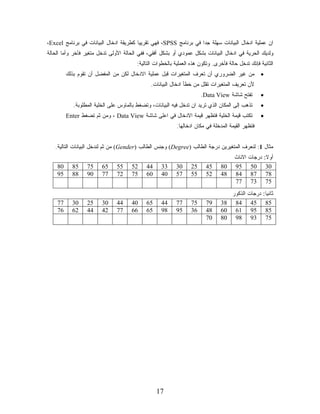 ‫ﺍﻥ ﻋﻤﻠﻴﺔ ﺍﺩﺨﺎل ﺍﻟﺒﻴﺎﻨﺎﺕ ﺴﻬﻠﺔ ﺠﺩﺍ ﻓﻲ ﺒﺭﻨﺎﻤﺞ ‪ ،SPSS‬ﻓﻬﻲ ﺘﻘﺭﻴﻴﺎ ﻜﻁﺭﻴﻘﺔ ﺍﺩﺨﺎل ﺍﻟﺒﻴﺎﻨﺎﺕ ﻓﻲ ﺒﺭﻨﺎﻤﺞ ‪،Excel‬‬
                                       ‫ﹰ‬                          ‫ﹰ‬
‫ﻭﻟﺩﻴﻙ ﺍﻟﺤﺭﻴﺔ ﻓﻲ ﺍﺩﺨﺎل ﺍﻟﺒﻴﺎﻨﺎﺕ ﺒﺸﻜل ﻋﻤﻭﺩﻱ ﺃﻭ ﺒﺸﻜل ﺃﻓﻘﻲ، ﻓﻔﻲ ﺍﻟﺤﺎﻟﺔ ﺍﻷﻭﻟﻰ ﺘﺩﺨل ﻤﺘﻐﻴﺭ ﻓﺂﺨﺭ ﻭﺃﻤﺎ ﺍﻟﺤﺎﻟﺔ‬
                                         ‫ﺍﻟﺜﺎﻨﻴﺔ ﻓﺈﻨﻙ ﺘﺩﺨل ﺤﺎﻟﺔ ﻓﺄﺨﺭﻯ. ﻭﺘﻜﻭﻥ ﻫﺫﻩ ﺍﻟﻌﻤﻠﻴﺔ ﺒﺎﻟﺨﻁﻭﺍﺕ ﺍﻟﺘﺎﻟﻴﺔ:‬
         ‫ﻤﻥ ﻏﻴﺭ ﺍﻟﻀﺭﻭﺭﻱ ﺃﻥ ﺘﻌﺭﻑ ﺍﻟﻤﺘﻐﻴﺭﺍﺕ ﻗﺒل ﻋﻤﻠﻴﺔ ﺍﻻﺩﺨﺎل ﻟﻜﻥ ﻤﻥ ﺍﻟﻤﻔﻀل ﺃﻥ ﺘﻘﻭﻡ ﺒﺫﻟﻙ‬               ‫•‬
                                               ‫ﻷﻥ ﺘﻌﺭﻴﻑ ﺍﻟﻤﺘﻐﻴﺭﺍﺕ ﺘﻘﻠل ﻤﻥ ﺨﻁﺄ ﺍﺩﺨﺎل ﺍﻟﺒﻴﺎﻨﺎﺕ.‬
                                                                       ‫ﺘﻔﺘﺢ ﺸﺎﺸﺔ ‪.Data View‬‬         ‫•‬
            ‫ﺘﺫﻫﺏ ﺇﻟﻰ ﺍﻟﻤﻜﺎﻥ ﺍﻟﺫﻱ ﺘﺭﻴﺩ ﺍﻥ ﺘﺩﺨل ﻓﻴﻪ ﺍﻟﺒﻴﺎﻨﺎﺕ، ﻭﺘﻀﻐﻁ ﺒﺎﻟﻤﺎﻭﺱ ﻋﻠﻰ ﺍﻟﺨﻠﻴﺔ ﺍﻟﻤﻁﻠﻭﺒﺔ.‬      ‫•‬
         ‫ﺘﻜﺘﺏ ﻗﻴﻤﺔ ﺍﻟﺨﻠﻴﺔ ﻓﺘﻅﻬﺭ ﻗﻴﻤﺔ ﺍﻻﺩﺨﺎل ﻓﻲ ﺍﻋﻠﻰ ﺸﺎﺸﺔ ‪ ، Data View‬ﻭﻤﻥ ﺜﻡ ﺘﻀﻐﻁ ‪Enter‬‬              ‫•‬
                                                           ‫ﻓﺘﻅﻬﺭ ﺍﻟﻘﻴﻤﺔ ﺍﻟﻤﺩﺨﻠﺔ ﻓﻲ ﻤﻜﺎﻥ ﺍﺩﺨﺎﻟﻬﺎ.‬


   ‫ﻤﺜﺎل 1: ﻟﻨﻌﺭﻑ ﺍﻟﻤﺘﻐﻴﺭﻴﻥ ﺩﺭﺠﺔ ﺍﻟﻁﺎﻟﺏ )‪ (Degree‬ﻭﺠﻨﺱ ﺍﻟﻁﺎﻟﺏ )‪ (Gender‬ﻤﻥ ﺜﻡ ﻟﻨﺩﺨل ﺍﻟﺒﻴﺎﻨﺎﺕ ﺍﻟﺘﺎﻟﻴﺔ.‬
                                                                                       ‫ﺍﻻﻨﺎﺙ‬   ‫ﺩﺭﺠﺎﺕ‬    ‫ﺃﻭﻻ:‬
                                                                                                         ‫ﹰ‬
    ‫08‬     ‫58‬     ‫57‬     ‫56‬    ‫55‬     ‫25‬     ‫44‬     ‫33‬     ‫03‬     ‫52‬     ‫54‬      ‫08‬    ‫59‬       ‫05‬       ‫03‬
    ‫59‬     ‫88‬     ‫09‬     ‫77‬    ‫27‬     ‫57‬     ‫06‬     ‫04‬     ‫75‬     ‫55‬     ‫25‬      ‫84‬    ‫48‬       ‫78‬       ‫87‬
                                                                                       ‫77‬       ‫37‬       ‫57‬
                                                                                    ‫ﺍﻟﺫﻜﻭﺭ‬     ‫ﺩﺭﺠﺎﺕ‬   ‫ﺜﺎﻨﻴﺎ:‬
                                                                                                        ‫ﹰ‬
    ‫77‬     ‫03‬     ‫52‬     ‫03‬    ‫44‬     ‫04‬     ‫56‬     ‫44‬     ‫77‬     ‫57‬     ‫97‬      ‫48 83‬          ‫54‬      ‫58‬
    ‫67‬     ‫26‬     ‫44‬     ‫24‬    ‫77‬     ‫66‬     ‫56‬     ‫89‬     ‫59‬     ‫63‬     ‫84‬      ‫16 06‬          ‫59‬      ‫58‬
                                                                         ‫07‬      ‫89 08‬          ‫39‬      ‫57‬




                                                  ‫71‬
 