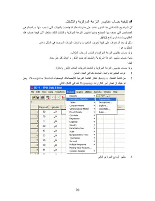 ‫5: ﻜﻴﻔﻴﺔ ﺤﺴﺎﺏ ﻤﻘﺎﻴﻴﺱ ﺍﻟﻨﺯﻋﺔ ﺍﻟﻤﺭﻜﺯﻴﺔ ﻭﺍﻟﺘﺸﺘﺕ.‬
‫ﻜل ﺍﻟﻤﻭﺍﻀﻴﻊ ﺍﻟﻘﺎﺩﻤﺔ ﻓﻲ ﻫﺫﺍ ﺍﻟﻤﻘﺭﺭ ﺘﻌﺘﻤﺩ ﻋﻠﻰ ﻤﻘﺎﺭﻨﺔ ﻤﻌﺎﻟﻡ ﺍﻟﻤﺠﺘﻤﻌﺎﺕ ﺒﺎﻟﻌﻴﻨﺎﺕ ﺍﻟﺘﻲ ﺘﺴﺤﺏ ﻤﻨﻬﺎ ، ﻭﺍﻟﻤﻌﺎﻟﻡ ﻫﻲ‬
‫ﺍﻟﺨﺼﺎﺌﺹ ﺍﻟﺘﻲ ﻨﺼﻑ ﺒﻬﺎ ﺍﻟﻤﺠﺘﻤﻊ ﻭﻤﻨﻬﺎ ﻤﻘﺎﻴﻴﺱ ﺍﻟﻨﺯﻋﺔ ﺍﻟﻤﺭﻜﺯﻴﺔ ﻭﺍﻟﺘﺸﺘﺕ ﻟﺫﻟﻙ ﺴﻨﺘﻌﻠﻡ ﺍﻵﻥ ﻜﻴﻔﻴﺔ ﺤﺴﺎﺏ ﻫﺫﻩ‬
                                                                        ‫ﺍﻟﻤﻘﺎﻴﻴﺱ ﺒﺎﺴﺘﺨﺩﺍﻡ ﺒﺭﻨﺎﻤﺞ ‪.SPSS‬‬
               ‫ﻤﺜﺎل 2: ﺒﻌﺩ ﺃﻥ ﺘﻌﺭﻓﺕ ﻋﻠﻰ ﻜﻴﻔﻴﺔ ﺘﻌﺭﻴﻑ ﺍﻟﻤﺘﻐﻴﺭﺍﺕ ﻭﺃﺩﺨﻠﺕ ﺍﻟﺒﻴﺎﻨﺎﺕ ﺍﻟﻤﻭﺠﻭﺩﺓ ﻓﻲ ﺍﻟﻤﺜﺎل 1 ﻓﺎﻥ‬
                                                                                           ‫ﺍﻟﻤﻁﻠﻭﺏ ﻫﻭ:‬
                                            ‫ﺃﻭﻻ: ﺤﺴﺎﺏ ﻤﻘﺎﻴﻴﺱ ﺍﻟﻨﺯﻋﺔ ﺍﻟﻤﺭﻜﺯﻴﺔ ﻭﺍﻟﺘﺸﺘﺕ ﻟﺩﺭﺠﺎﺕ ﺍﻟﻁﻼﺏ.‬
                                                                                               ‫ﹰ‬
                         ‫ﺜﺎﻨﻴﺎ: ﺤﺴﺎﺏ ﻤﻘﺎﻴﻴﺱ ﺍﻟﻨﺯﻋﺔ ﺍﻟﻤﺭﻜﺯﻴﺔ ﻭﺍﻟﺘﺸﺘﺕ ﻟﺩﺭﺠﺎﺕ ﺍﻟﺫﻜﻭﺭ ﻭﺍﻻﻨﺎﺙ ﻜل ﻋﻠﻰ ﺤﺩﺓ.‬
                                                                                               ‫ﹰ‬
                                                                                                    ‫ﺍﻟﺤل:‬
                              ‫ﺃﻭﻻ: ﺤﺴﺎﺏ ﻤﻘﺎﻴﻴﺱ ﺍﻟﻨﺯﻋﺔ ﺍﻟﻤﺭﻜﺯﻴﺔ ﻭﺍﻟﺘﺸﺘﺕ ﻟﺩﺭﺠﺎﺕ ﺍﻟﻁﻼﺏ )ﺫﻜﻭﺭ ﻭﺍﻨﺎﺙ(.‬
                                                                                              ‫ﹰ‬
                                               ‫ﻋﺭﻑ ﺍﻟﻤﺘﻐﻴﺭﺍﺕ ﻭﺍﺩﺨل ﺍﻟﺒﻴﺎﻨﺎﺕ ﻜﻤﺎ ﻓﻲ ﺍﻟﻤﺜﺎل ﺍﻟﺴﺎﺒﻕ.‬     ‫1.‬
‫ﻤﻥ ﻗﺎﺌﻤﺔ ﺍﻟﺘﺤﻠﻴل ‪ Analyze‬ﺍﺨﺘﺎﺭ ﺍﻟﻘﺎﺌﻤﺔ ﺍﻟﻔﺭﻋﻴﺔ ﻟﻺﺤﺼﺎﺀﺍﺕ ﺍﻟﻭﺼﻔﻴﺔ‪ Descriptive Statistics‬ﻭﻤﻥ‬             ‫2.‬
                                  ‫ﺜﻡ ﻋﻠﻴﻙ ﺍﻥ ﺘﺨﺘﺎﺭ ﺃﻤﺭ ﺍﻟﺘﻜﺭﺍﺭﺍﺕ ‪ Frequency‬ﻜﻤﺎ ﻓﻲ ﺍﻟﺸﻜل ﺍﻟﺘﺎﻟﻲ‬




                                                                       ‫ﻴﻅﻬﺭ ﺍﻟﻤﺭﺒﻊ ﺍﻟﺤﻭﺍﺭﻱ ﺍﻟﺘﺎﻟﻲ‬     ‫3.‬




                                                  ‫02‬
 