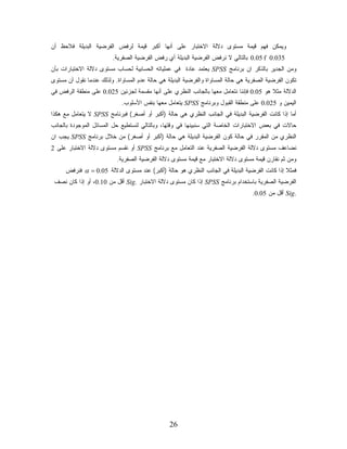 ‫ﻭﻴﻤﻜﻥ ﻓﻬﻡ ﻗﻴﻤﺔ ﻤﺴﺘﻭﻯ ﺩﻻﻟﺔ ﺍﻻﺨﺘﺒﺎﺭ ﻋﻠﻰ ﺃﻨﻬﺎ ﺃﻜﺒﺭ ﻗﻴﻤﺔ ﻟﺭﻓﺽ ﺍﻟﻔﺭﻀﻴﺔ ﺍﻟﺒﺩﻴﻠﺔ ﻓﻼﺤﻅ ﺃﻥ‬
                         ‫530.0 ‪ 0.05 f‬ﺒﺎﻟﺘﺎﻟﻲ ﻻ ﻨﺭﻓﺽ ﺍﻟﻔﺭﻀﻴﺔ ﺍﻟﺒﺩﻴﻠﺔ ﺃﻱ ﺭﻓﺽ ﺍﻟﻔﺭﻀﻴﺔ ﺍﻟﺼﻔﺭﻴﺔ.‬
‫ﻭﻤﻥ ﺍﻟﺠﺩﻴﺭ ﺒﺎﻟﺫﻜﺭ ﺍﻥ ﺒﺭﻨﺎﻤﺞ ‪ SPSS‬ﻴﻌﺘﻤﺩ ﻋﺎﺩﺓ ﻓﻲ ﻋﻤﻠﻴﺎﺘﻪ ﺍﻟﺤﺴﺎﺒﻴﺔ ﻟﺤﺴﺎﺏ ﻤﺴﺘﻭﻯ ﺩﻻﻟﺔ ﺍﻻﺨﺘﺒﺎﺭﺍﺕ ﺒﺄﻥ‬
                                                   ‫ﹰ‬
‫ﺘﻜﻭﻥ ﺍﻟﻔﺭﻀﻴﺔ ﺍﻟﺼﻔﺭﻴﺔ ﻫﻲ ﺤﺎﻟﺔ ﺍﻟﻤﺴﺎﻭﺍﺓ ﻭﺍﻟﻔﺭﻀﻴﺔ ﺍﻟﺒﺩﻴﻠﺔ ﻫﻲ ﺤﺎﻟﺔ ﻋﺩﻡ ﺍﻟﻤﺴﺎﻭﺍﺓ. ﻭﻟﺫﻟﻙ ﻋﻨﺩﻤﺎ ﻨﻘﻭل ﺃﻥ ﻤﺴﺘﻭﻯ‬
‫ﺍﻟﺩﻻﻟﺔ ﻤﺜﻼ ﻫﻭ 50.0 ﻓﺈﻨﻨﺎ ﻨﺘﻌﺎﻤل ﻤﻌﻬﺎ ﺒﺎﻟﺠﺎﻨﺏ ﺍﻟﻨﻅﺭﻱ ﻋﻠﻰ ﺃﻨﻬﺎ ﻤﻘﺴﻤﺔ ﻟﺠﺯﺌﻴﻥ 520.0 ﻋﻠﻰ ﻤﻨﻁﻘﺔ ﺍﻟﺭﻓﺽ ﻓﻲ‬
                                                                                        ‫ﹰ‬
                             ‫ﺍﻟﻴﻤﻴﻥ ﻭ 520.0 ﻋﻠﻰ ﻤﻨﻁﻘﺔ ﺍﻟﻘﺒﻭل ﻭﺒﺭﻨﺎﻤﺞ ‪ SPSS‬ﻴﺘﻌﺎﻤل ﻤﻌﻬﺎ ﺒﻨﻔﺱ ﺍﻷﺴﻠﻭﺏ.‬
‫ﺃﻤﺎ ﺇﺫﺍ ﻜﺎﻨﺕ ﺍﻟﻔﺭﻀﻴﺔ ﺍﻟﺒﺩﻴﻠﺔ ﻓﻲ ﺍﻟﺠﺎﻨﺏ ﺍﻟﻨﻅﺭﻱ ﻫﻲ ﺤﺎﻟﺔ )ﺃﻜﺒﺭ ﺃﻭ ﺃﺼﻐﺭ( ﻓﺒﺭﻨﺎﻤﺞ ‪ SPSS‬ﻻ ﻴﺘﻌﺎﻤل ﻤﻊ ﻫﻜﺫﺍ‬
‫ﺤﺎﻻﺕ ﻓﻲ ﺒﻌﺽ ﺍﻻﺨﺘﺒﺎﺭﺍﺕ ﺍﻟﺨﺎﺼﺔ ﺍﻟﺘﻲ ﺴﻨﺒﻴﻨﻬﺎ ﻓﻲ ﻭﻗﺘﻬﺎ، ﻭﺒﺎﻟﺘﺎﻟﻲ ﻟﻨﺴﺘﻁﻴﻊ ﺤل ﺍﻟﻤﺴﺎﺌل ﺍﻟﻤﻭﺠﻭﺩﺓ ﺒﺎﻟﺠﺎﻨﺏ‬
‫ﺍﻟﻨﻅﺭﻱ ﻤﻥ ﺍﻟﻤﻘﺭﺭ ﻓﻲ ﺤﺎﻟﺔ ﻜﻭﻥ ﺍﻟﻔﺭﻀﻴﺔ ﺍﻟﺒﺩﻴﻠﺔ ﻫﻲ ﺤﺎﻟﺔ )ﺃﻜﺒﺭ ﺃﻭ ﺃﺼﻐﺭ( ﻤﻥ ﺨﻼل ﺒﺭﻨﺎﻤﺞ ‪ SPSS‬ﻴﺠﺏ ﺍﻥ‬
‫ﻨﻀﺎﻋﻑ ﻤﺴﺘﻭﻯ ﺩﻻﻟﺔ ﺍﻟﻔﺭﻀﻴﺔ ﺍﻟﺼﻔﺭﻴﺔ ﻋﻨﺩ ﺍﻟﺘﻌﺎﻤل ﻤﻊ ﺒﺭﻨﺎﻤﺞ ‪ SPSS‬ﺃﻭ ﻨﻘﺴﻡ ﻤﺴﺘﻭﻯ ﺩﻻﻟﺔ ﺍﻻﺨﺘﺒﺎﺭ ﻋﻠﻰ 2‬
                           ‫ﻭﻤﻥ ﺜﻡ ﻨﻘﺎﺭﻥ ﻗﻴﻤﺔ ﻤﺴﺘﻭﻯ ﺩﻻﻟﺔ ﺍﻻﺨﺘﺒﺎﺭ ﻤﻊ ﻗﻴﻤﺔ ﻤﺴﺘﻭﻯ ﺩﻻﻟﺔ ﺍﻟﻔﺭﻀﻴﺔ ﺍﻟﺼﻔﺭﻴﺔ.‬
      ‫ﻓﻤﺜﻼ ﺇﺫﺍ ﻜﺎﻨﺕ ﺍﻟﻔﺭﻀﻴﺔ ﺍﻟﺒﺩﻴﻠﺔ ﻓﻲ ﺍﻟﺠﺎﻨﺏ ﺍﻟﻨﻅﺭﻱ ﻫﻭ ﺤﺎﻟﺔ )ﺃﻜﺒﺭ( ﻋﻨﺩ ﻤﺴﺘﻭﻯ ﺍﻟﺩﻻﻟﺔ 50.0 = ‪ α‬ﻓﻨﺭﻓﺽ‬
                                                                                               ‫ﹰ‬
 ‫ﺍﻟﻔﺭﻀﻴﺔ ﺍﻟﺼﻔﺭﻴﺔ ﺒﺎﺴﺘﺨﺩﺍﻡ ﺒﺭﻨﺎﻤﺞ ‪ SPSS‬ﺇﺫﺍ ﻜﺎﻥ ﻤﺴﺘﻭﻯ ﺩﻻﻟﺔ ﺍﻻﺨﺘﺒﺎﺭ .‪ Sig‬ﺃﻗل ﻤﻥ 01.0، ﺃﻭ ﺇﺫﺍ ﻜﺎﻥ ﻨﺼﻑ‬
                                                                                   ‫.‪ Sig‬ﺃﻗل ﻤﻥ 50.0.‬




                                                 ‫62‬
 