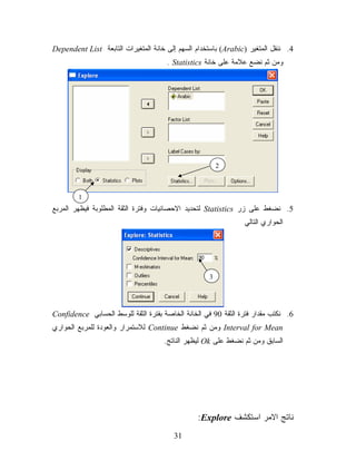 ‫4. ﻨﻨﻘل ﺍﻟﻤﺘﻐﻴﺭ )‪ (Arabic‬ﺒﺎﺴﺘﺨﺩﺍﻡ ﺍﻟﺴﻬﻡ ﺇﻟﻰ ﺨﺎﻨﺔ ﺍﻟﻤﺘﻐﻴﺭﺍﺕ ﺍﻟﺘﺎﺒﻌﺔ ‪Dependent List‬‬
                                      ‫ﻭﻤﻥ ﺜﻡ ﻨﻀﻊ ﻋﻼﻤﺔ ﻋﻠﻰ ﺨﺎﻨﺔ ‪. Statistics‬‬




                                                        ‫2‬



        ‫1‬
‫5. ﻨﻀﻐﻁ ﻋﻠﻰ ﺯﺭ ‪ Statistics‬ﻟﺘﺤﺩﻴﺩ ﺍﻻﺤﺼﺎﺌﻴﺎﺕ ﻭﻓﺘﺭﺓ ﺍﻟﺜﻘﺔ ﺍﻟﻤﻁﻠﻭﺒﺔ ﻓﻴﻅﻬﺭ ﺍﻟﻤﺭﺒﻊ‬
                                                                ‫ﺍﻟﺤﻭﺍﺭﻱ ﺍﻟﺘﺎﻟﻲ‬




                                                    ‫3‬




‫6. ﻨﻜﺘﺏ ﻤﻘﺩﺍﺭ ﻓﺘﺭﺓ ﺍﻟﺜﻘﺔ 09 ﻓﻲ ﺍﻟﺨﺎﻨﺔ ﺍﻟﺨﺎﺼﺔ ﺒﻔﺘﺭﺓ ﺍﻟﺜﻘﺔ ﻟﻠﻭﺴﻁ ﺍﻟﺤﺴﺎﺒﻲ ‪Confidence‬‬
‫‪ Interval for Mean‬ﻭﻤﻥ ﺜﻡ ﻨﻀﻐﻁ ‪ Continue‬ﻟﻼﺴﺘﻤﺭﺍﺭ ﻭﺍﻟﻌﻭﺩﺓ ﻟﻠﻤﺭﺒﻊ ﺍﻟﺤﻭﺍﺭﻱ‬
                                     ‫ﺍﻟﺴﺎﺒﻕ ﻭﻤﻥ ﺜﻡ ﻨﻀﻐﻁ ﻋﻠﻰ ‪ Ok‬ﻟﻴﻅﻬﺭ ﺍﻟﻨﺎﺘﺞ.‬




                                                ‫ﻨﺎﺘﺞ ﺍﻻﻤﺭ ﺍﺴﺘﻜﺸﻑ ‪:Explore‬‬
                                        ‫13‬
 