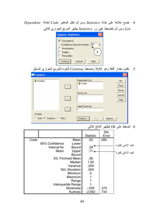 Dependent ‫ ﻟﺨﺎﻨﺔ‬Code ‫ ﻭﻤﻥ ﺜﻡ ﻨﻨﻘل ﺍﻟﻤﺘﻐﻴﺭ‬Statistics ‫4. ﻨﻀﻊ ﻋﻼﻤﺔ ﻋﻠﻰ ﺨﺎﻨﺔ‬
            ‫ ﻴﻅﻬﺭ ﺍﻟﻤﺭﺒﻊ ﺍﻟﺤﻭﺍﺭﻱ ﺍﻟﺘﺎﻟﻲ‬Statistics ‫ ﻭﻤﻥ ﺜﻡ ﺒﺎﻟﻀﻐﻁ ﻋﻠﻰ ﺯﺭ‬List




                                                       3




     ‫ ﻟﻠﻌﻭﺩﺓ ﻟﻠﻤﺭﺒﻊ ﺍﻟﺤﻭﺍﺭﻱ ﺍﻟﺴﺎﺒﻕ‬Continue ‫5. ﻨﻜﺘﺏ ﻤﻘﺩﺍﺭ ﺍﻟﺜﻘﺔ ﻭﻫﻭ 59% ﻭﻨﻀﻐﻁ‬




                                             ‫ ﻟﻴﻅﻬﺭ ﺍﻟﻨﺎﺘﺞ ﺍﻟﺘﺎﻟﻲ‬Ok ‫6. ﺍﻀﻐﻁ ﻋﻠﻰ‬
                                                             Std.
                                           Statistic         Error
   Code                          Mean        .55           .080
          95% Confidence        Lower
                                                                     ‫ﺍﻟﺤﺩ ﺍﻻﺩﻨﻰ ﻟﻠﻔﺘﺭﺓ‬
              Interval for      Bound        .39
                    Mean        Upper        .71
                                                                     ‫ﺍﻟﺤﺩ ﺍﻷﻋﻠﻰ ﻟﻠﻔﺘﺭﺓ‬
                                Bound
                  5% Trimmed Mean            .56
                               Median       1.00
                             Variance       .254
                        Std. Deviation      .504
                             Minimum          0
                            Maximum           1
                                Range         1
                  Interquartile Range         1
                            Skewness        -.209          .374
                              Kurtosis     -2.062          .733

                                      44
 
