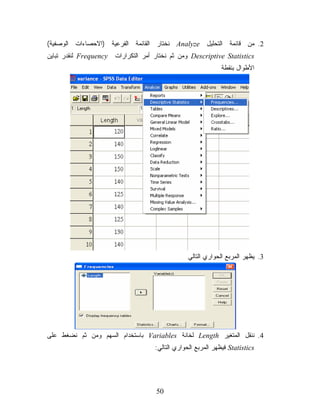 ‫2. ﻤﻥ ﻗﺎﺌﻤﺔ ﺍﻟﺘﺤﻠﻴل ‪ Analyze‬ﻨﺨﺘﺎﺭ ﺍﻟﻘﺎﺌﻤﺔ ﺍﻟﻔﺭﻋﻴﺔ )ﺍﻻﺤﺼﺎﺀﺍﺕ ﺍﻟﻭﺼﻔﻴﺔ(‬
‫‪ Descriptive Statistics‬ﻭﻤﻥ ﺜﻡ ﻨﺨﺘﺎﺭ ﺃﻤﺭ ﺍﻟﺘﻜﺭﺍﺭﺍﺕ ‪ Frequency‬ﻟﻨﻘﺩﺭ ﺘﺒﺎﻴﻥ‬
                                                              ‫ﺍﻷﻁﻭﺍل ﺒﻨﻘﻁﺔ‬




                                                ‫3. ﻴﻅﻬﺭ ﺍﻟﻤﺭﺒﻊ ﺍﻟﺤﻭﺍﺭﻱ ﺍﻟﺘﺎﻟﻲ‬




‫4. ﻨﻨﻘل ﺍﻟﻤﺘﻐﻴﺭ ‪ Length‬ﻟﺨﺎﻨﺔ ‪ Variables‬ﺒﺎﺴﺘﺨﺩﺍﻡ ﺍﻟﺴﻬﻡ ﻭﻤﻥ ﺜﻡ ﻨﻀﻐﻁ ﻋﻠﻰ‬
                                    ‫‪ Statistics‬ﻓﻴﻅﻬﺭ ﺍﻟﻤﺭﺒﻊ ﺍﻟﺤﻭﺍﺭﻱ ﺍﻟﺘﺎﻟﻲ:‬




                                     ‫05‬
 