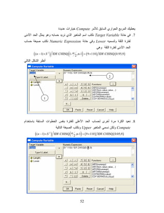 ‫ﻴﻌﻁﻴﻙ ﺍﻟﻤﺭﺒﻊ ﺍﻟﺤﻭﺍﺭﻱ ﺍﻟﺴﺎﺒﻕ ﻟﻸﻤﺭ ‪ Compute‬ﺨﻴﺎﺭﺍﺕ ﻋﺩﻴﺩﺓ‬
‫7. ﻓﻲ ﺨﺎﻨﺔ ‪ Target Variable‬ﻨﻜﺘﺏ ﺍﺴﻡ ﺍﻟﻤﺘﻐﻴﺭ ﺍﻟﺫﻱ ﻨﺭﻴﺩ ﺤﺴﺎﺒﻪ ﻭﻫﻭ ﻴﻤﺜل ﺍﻟﺤﺩ ﺍﻷﺩﻨﻰ‬
‫ﻟﻔﺘﺭﺓ ﺍﻟﺜﻘﺔ ﻭﻟﻨﺴﻤﻴﻪ ‪ Lower‬ﻭﻓﻲ ﺨﺎﻨﺔ ‪ Numeric Expression‬ﻨﻜﺘﺏ ﺼﻴﻐﺔ ﺤﺴﺎﺏ‬
                                                            ‫ﺍﻟﺤﺩ ﺍﻷﺩﻨﻰ ﻟﻔﺘﺭﺓ ﺍﻟﺜﻘﺔ ﻭﻫﻲ‬
       ‫) ‪( (n − 1) × S‬‬
                    ‫2‬
                                       ‫(‬            ‫)‬
                            ‫) 9,59.0 ( ‪IDF.CHISQ 1- α ,n-1 = ( 9 × 110 ) IDF.CHISQ‬‬
                                          ‫2‬
‫ﺃﻨﻅﺭ ﺍﻟﺸﻜل ﺍﻟﺘﺎﻟﻲ‬



                                                                     ‫2‬




               ‫1‬




‫8. ﻨﻌﻴﺩ ﺍﻟﻜﺭﺓ ﻤﺭﺓ ﺃﺨﺭﻯ ﻟﺤﺴﺎﺏ ﺍﻟﺤﺩ ﺍﻷﻋﻠﻰ ﻟﻠﻔﺘﺭﺓ ﺒﻨﻔﺱ ﺍﻟﺨﻁﻭﺍﺕ ﺍﻟﺴﺎﺒﻘﺔ ﺒﺎﺴﺘﺨﺩﺍﻡ‬
                              ‫‪ Compute‬ﻭﻟﻜﻥ ﻨﺴﻤﻲ ﺍﻟﻤﺘﻐﻴﺭ ‪ Upper‬ﻭﻨﻜﺘﺏ ﺍﻟﺼﻴﻐﺔ ﺍﻟﺘﺎﻟﻴﺔ‬
        ‫) ‪( (n − 1) × S‬‬ ‫2‬
                                           ‫(‬    ‫)‬
                            ‫) 9,50.0 ( ‪IDF.CHISQ α ,n-1 = ( 9 × 110 ) IDF.CHISQ‬‬
                                       ‫2‬




                                                ‫25‬
 