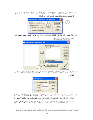‫5. ﺒﺎﻟﻀﻐﻁ ﻋﻠﻰ ‪ Options‬ﻨﺴﺘﻁﻴﻊ ﺘﺤﺩﻴﺩ ﻤﺴﺘﻭﻯ ﺍﻟﺜﻘﺔ ﻭﻫﻭ 59.0 = 50.0 − 1 = ‪ 1 − α‬ﻭﻤﻥ‬
                                            ‫ﺜﻡ ﻨﻀﻐﻁ ‪ Continue‬ﻓﻨﻌﻭﺩ ﻟﻠﻤﺭﺒﻊ ﺍﻟﺤﻭﺍﺭﻱ ﺍﻟﺴﺎﺒﻕ.‬

                                                                                                  ‫2‬
                                                               ‫1‬




 ‫6. ﻨﻨﻘل ﻤﺘﻐﻴﺭ )ﺍﻟﺩﺭﺠﺔ( ﺇﻟﻰ ﺍﻟﺨﺎﻨﺔ ‪ Test Variable‬ﻋﻥ ﻁﺭﻴﻕ ﺍﻟﺴﻬﻡ ﻭﻤﺘﻐﻴﺭ ﺍﻟﺠﻨﺱ ﺇﻟﻰ‬
                                                                         ‫ﺨﺎﻨﺔ ‪.Grouping Variable‬‬




                                            ‫3‬

‫7. ﻟﺘﻌﺭﻴﻑ ﺭﻤﺯ ﺍﻟﻔﺌﺘﻴﻥ )ﺍﻟﺫﻜﻭﺭ ﻭﺍﻻﻨﺎﺙ( ﻨﻀﻐﻁ ﻋﻠﻰ ‪ Define Group‬ﻓﻴﻅﻬﺭ ﻟﻨﺎ ﺍﻟﻤﺭﺒﻊ‬
                                                                                                      ‫ﺍﻟﺤﻭﺍﺭﻱ‬




‫8. ﻨﻜﺘﺏ ﺭﻤﻭﺯ ﺍﻟﻜﻭﺩ ﺍﻟﺨﺎﺼﺔ ﺒﻤﺘﻐﻴﺭ ﺍﻟﺠﻨﺱ ﺩﺍﺨل 1‪ Group‬ﻭ2 ‪ Group‬ﻜﻤﺎ ﻓﻲ ﺍﻟﺸﻜل‬
‫ﺃﻋﻼﻩ، ﻭﺫﻟﻙ ﻟﻜﻲ ﻴﻤﻴﺯ ﺍﻟﺒﺭﻨﺎﻤﺞ ﺃﻱ ﺍﻟﻔﺌﺎﺕ ﺍﻟﺘﻲ ﻨﺭﻴﺩ ﺍﻟﻤﻘﺎﺭﻨﺔ ﺒﻴﻥ ﻤﺘﻭﺴﻁﺎﺘﻬﺎ)6(، ﻭﻤﻥ ﺜﻡ‬
‫ﻨﻀﻐﻁ ﻋﻠﻰ ‪ Continue‬ﻓﻴﻌﻴﺩﻨﺎ ﺇﻟﻰ ﺍﻟﻤﺭﺒﻊ ﺍﻟﺤﻭﺍﺭﻱ ﺍﻟﺴﺎﺒﻕ ﻓﻴﻜﻭﻥ ﻜﻤﺎ ﻓﻲ ﺍﻟﺸﻜل ﺍﻟﺘﺎﻟﻲ:‬


   ‫ﻓﻲ ﺒﻌﺽ ﺍﻻﺤﻴﺎﻥ ﻨﺭﻴﺩ ﻤﻘﺎﺭﻨﺔ ﻓﺌﺘﻴﻥ ﻟﻤﺘﻐﻴﺭ ﻴﺤﺘﻭﻱ ﻋﻠﻰ 3 ﻓﺌﺎﺕ ﻓﺄﻜﺜﺭ ﻓﻨﻜﺘﺏ ﻓﻘﻁ ﺭﻤﺯ ﺍﻟﻌﻴﻨﺘﻴﻥ ﺍﻟﺘﻲ ﻨﺭﻴﺩ ﺍﻟﻤﻘﺎﺭﻨﺔ ﺒﻴﻥ ﻤﺘﻭﺴﻁﺎﺘﻬﻡ‬   ‫6‬



                                                          ‫95‬
 