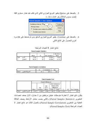 ‫5. ﺒﺎﻟﻀﻐﻁ ﻋﻠﻰ ‪ Option‬ﻴﻅﻬﺭ ﺍﻟﻤﺭﺒﻊ ﺍﻟﺤﻭﺍﺭﻱ ﺍﻟﺘﺎﻟﻲ ﺍﻟﺫﻱ ﻨﻜﺘﺏ ﻓﻴﻪ ﻤﻘﺩﺍﺭ ﻤﺴﺘﻭﻯ ﺍﻟﺜﻘﺔ‬
                                       ‫)ﺘﺤﺩﻴﺩ ﻤﺴﺘﻭﻯ ﺍﻟﺩﻻﻟﺔ( ﻭﻫﻭ 9.0 = 1.0 − 1‬



                                             ‫2‬




‫6. ﺒﺎﻟﻀﻐﻁ ﻋﻠﻰ ‪ .Continue‬ﻴﻅﻬﺭ ﺍﻟﻤﺭﺒﻊ ﺍﻟﺤﻭﺍﺭﻱ ﺍﻟﺴﺎﺒﻕ ﻭﻤﻥ ﺜﻡ ﻨﻀﻐﻁ ﻋﻠﻰ ‪ Ok‬ﻤﺭﺓ‬
                                                 ‫ﺃﺨﺭﻯ ﻟﻠﺤﺼﻭل ﻋﻠﻰ ﺍﻟﻨﺎﺘﺞ ﺍﻟﺘﺎﻟﻲ.‬


                         ‫ﻨﺘﺎﺌﺞ ﺍﺨﺘﺒﺎﺭ ‪ T‬ﻟﻠﻌﻴﻨﺎﺕ ﺍﻟﻤﺭﺘﺒﻁﺔ‬




‫ﻴﺘﻜﻭﻥ ﻨﺎﺘﺞ ﺍﺨﺘﺒﺎﺭ ‪ T‬ﻟﻤﻘﺎﺭﻨﺔ ﻤﺘﻭﺴﻁﺎﺕ ﻋﻴﻨﺘﻴﻥ ﻤﺭﺘﺒﻁﻴﻥ ﻤﻥ 3 ﺠﺩﺍﻭل، ﺍﻻﻭل ﻴﺼﻑ ﺍﺤﺼﺎﺀﺍﺕ‬
‫ﺍﻟﻤﺘﻐﻴﺭﻴﻥ )‪ (Paired Samples Statistics‬ﻭﺍﻟﺜﺎﻨﻲ ﻴﺤﺴﺏ ﻤﻌﺎﻤل ﺍﻻﺭﺘﺒﺎﻁ ﻭﻴﺼﻑ ﺍﻟﻌﻼﻗﺔ‬
‫ﺍﻟﺨﻁﻴﺔ ﺒﻴﻥ ﺍﻟﻤﺘﻐﻴﺭﻴﻥ )‪ (Paired Sample Correlation‬ﻭﺍﻟﺠﺩﻭل ﺍﻟﺜﺎﻟﺙ ﻫﻭ ﻨﺘﺎﺌﺞ ﺍﺨﺘﺒﺎﺭ ‪T‬‬
                                             ‫ﻟﻠﻌﻴﻨﺎﺕ ﺍﻟﻤﺭﺘﺒﻁﺔ )‪.(Paired Samples Test‬‬




                                        ‫66‬
 