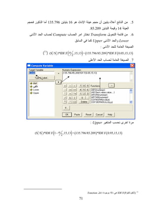 ‫5. ﻤﻥ ﺍﻟﻨﺎﺘﺞ ﺃﻋﻼﻩ ﻴﺘﺒﻴﻥ ﺃﻥ ﺤﺠﻡ ﻋﻴﻨﺔ ﺍﻹﻨﺎﺙ ﻫﻭ 61 ﺒﺘﻴﺎﻴﻥ 697.531 ﺃﻤﺎ ﺍﻟﺫﻜﻭﺭ ﻓﺤﺠﻡ‬
                                                 ‫ﺍﻟﻌﻴﻨﺔ 41 ﻭﻗﻴﻤﺔ ﺍﻟﺘﺒﺎﻴﻥ 902.58.‬
 ‫6. ﻤﻥ ﻗﺎﺌﻤﺔ ﺍﻟﺘﺤﻭﻴل ‪ Transform‬ﻨﺨﺘﺎﺭ ﺍﻤﺭ ﺍﻟﺤﺴﺎﺏ ‪ Compute‬ﻟﺤﺴﺎﺏ ﺍﻟﺤﺩ ﺍﻷﺩﻨﻰ‬
                                       ‫‪ Lower‬ﻭﺍﻟﺤﺩ ﺍﻷﺩﻨﻰ ‪ Upper‬ﻜﻤﺎ ﻓﻲ ﺍﻟﺴﺎﺒﻕ‬
                                                           ‫ﺍﻟﺼﻴﻐﺔ ﺍﻟﻌﺎﻤﺔ ﻟﻠﺤﺩ ﺍﻷﺩﻨﻰ :‬
                               ‫(‬           ‫)‬
           ‫)31,51,50.0 ( ‪(11) (S12 /S2 )*IDF.F α 2 ,15,13 = (135.796/85.209 ) *IDF.F‬‬
                       ‫2‬


                                                ‫7. ﺍﻟﺼﻴﻐﺔ ﺍﻟﻌﺎﻤﺔ ﻟﺤﺴﺎﺏ ﺍﻟﺤﺩ ﺍﻷﻋﻠﻰ‬




                                                  ‫ﻤﺭﺓ ﺍﺨﺭﻯ ﻨﺤﺴﺏ ﺍﻟﻤﺘﻐﻴﺭ ‪: Upper‬‬

       ‫2‬
           ‫2‬       ‫(‬      ‫2‬        ‫)‬
     ‫)31,51,59.0 ( ‪(S1 /S2 )*IDF.F 1 − α ,15,13 = (135.796/85.209 ) *IDF.F‬‬




                                               ‫)2‪ IDF.F(P,df1,df‬ﻫﻲ ﺩﺍﻟﺔ ﻤﻭﺠﻭﺩﺓ ﺩﺍﺨل ‪.Function‬‬   ‫11‬



                                         ‫17‬
 