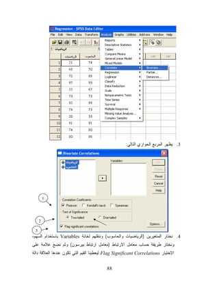 ‫3. ﻴﻅﻬﺭ ﺍﻟﻤﺭﺒﻊ ﺍﻟﺤﻭﺍﺭﻱ ﺍﻟﺘﺎﻟﻲ:‬




         ‫1‬




     ‫2‬

 ‫3‬
‫4. ﻨﺨﺘﺎﺭ ﺍﻟﻤﺘﻐﻴﺭﻴﻥ )ﺍﻟﺭﻴﺎﻀﻴﺎﺕ ﻭﺍﻟﺤﺎﺴﻭﺏ( ﻭﻨﻨﻘﻠﻬﻡ ﻟﺨﺎﻨﺔ ‪ Variables‬ﺒﺎﺴﺘﺨﺩﺍﻡ ﺍﻟﺴﻬﻡ،‬
‫ﻭﻨﺨﺘﺎﺭ ﻁﺭﻴﻘﺔ ﺤﺴﺎﺏ ﻤﻌﺎﻤل ﺍﻻﺭﺘﺒﺎﻁ )ﻤﻌﺎﻤل ﺍﺭﺘﺒﺎﻁ ﺒﻴﺭﺴﻭﻥ( ﻭﺜﻡ ﻨﻀﻊ ﻋﻼﻤﺔ ﻋﻠﻰ‬
‫ﺍﻻﺨﺘﻴﺎﺭ ‪ Flag Significant Correlations‬ﻟﻴﻌﻁﻴﻨﺎ ﺍﻟﻘﻴﻡ ﺍﻟﺘﻲ ﺘﻜﻭﻥ ﻋﻨﺩﻫﺎ ﺍﻟﻌﻼﻗﺔ ﺩﺍﻟﺔ‬


                                         ‫88‬
 