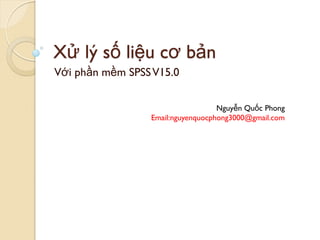 Xử lý số liệu cơ bản
Với phần mềm SPSS V15.0


                                   Nguyễn Quốc Phong
                 Email:nguyenquocphong3000@gmail.com
 