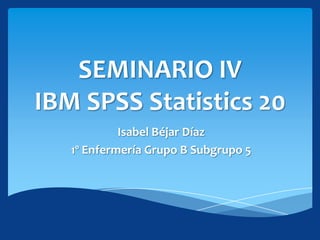 SEMINARIO IV
IBM SPSS Statistics 20
            Isabel Béjar Díaz
   1º Enfermería Grupo B Subgrupo 5
 