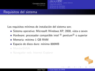 Conceptos b´asicos
Un Ejemplo
¿Qu´e es el SPSS?
Forma de trabajar: pasos b´asicos
Tipos de archivos
Atributos de Variables
Atributos de Variables
Requisitos del sistema
Los requisitos m´ınimos de instalaci´on del sistema son;
Sistema operativo: Microsoft Windows XP, 2000, vista o seven
Hardware: procesador compatible intel pentium o superior
Memoria: m´ınimo 1 GB RAM
Espacio de disco duro: m´ınimo 800MB
MonitorSVGA
Navegador web: Internet Explorer
Jes´us Tapia Curso b´asico de SPSS
 