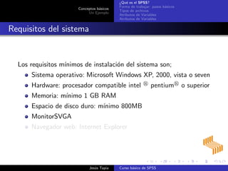 Conceptos b´asicos
Un Ejemplo
¿Qu´e es el SPSS?
Forma de trabajar: pasos b´asicos
Tipos de archivos
Atributos de Variables
Atributos de Variables
Requisitos del sistema
Los requisitos m´ınimos de instalaci´on del sistema son;
Sistema operativo: Microsoft Windows XP, 2000, vista o seven
Hardware: procesador compatible intel pentium o superior
Memoria: m´ınimo 1 GB RAM
Espacio de disco duro: m´ınimo 800MB
MonitorSVGA
Navegador web: Internet Explorer
Jes´us Tapia Curso b´asico de SPSS
 