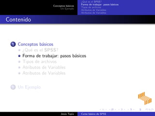 Conceptos b´asicos
Un Ejemplo
¿Qu´e es el SPSS?
Forma de trabajar: pasos b´asicos
Tipos de archivos
Atributos de Variables
Atributos de Variables
Contenido
1 Conceptos b´asicos
¿Qu´e es el SPSS?
Forma de trabajar: pasos b´asicos
Tipos de archivos
Atributos de Variables
Atributos de Variables
2 Un Ejemplo
Jes´us Tapia Curso b´asico de SPSS
 