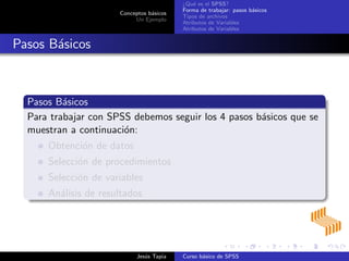 Conceptos b´asicos
Un Ejemplo
¿Qu´e es el SPSS?
Forma de trabajar: pasos b´asicos
Tipos de archivos
Atributos de Variables
Atributos de Variables
Pasos B´asicos
Pasos B´asicos
Para trabajar con SPSS debemos seguir los 4 pasos b´asicos que se
muestran a continuaci´on:
Obtenci´on de datos
Selecci´on de procedimientos
Selecci´on de variables
An´alisis de resultados
Jes´us Tapia Curso b´asico de SPSS
 