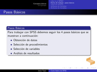 Conceptos b´asicos
Un Ejemplo
¿Qu´e es el SPSS?
Forma de trabajar: pasos b´asicos
Tipos de archivos
Atributos de Variables
Atributos de Variables
Pasos B´asicos
Pasos B´asicos
Para trabajar con SPSS debemos seguir los 4 pasos b´asicos que se
muestran a continuaci´on:
Obtenci´on de datos
Selecci´on de procedimientos
Selecci´on de variables
An´alisis de resultados
Jes´us Tapia Curso b´asico de SPSS
 