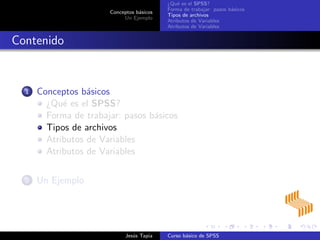Conceptos b´asicos
Un Ejemplo
¿Qu´e es el SPSS?
Forma de trabajar: pasos b´asicos
Tipos de archivos
Atributos de Variables
Atributos de Variables
Contenido
1 Conceptos b´asicos
¿Qu´e es el SPSS?
Forma de trabajar: pasos b´asicos
Tipos de archivos
Atributos de Variables
Atributos de Variables
2 Un Ejemplo
Jes´us Tapia Curso b´asico de SPSS
 