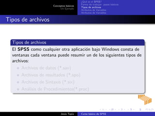 Conceptos b´asicos
Un Ejemplo
¿Qu´e es el SPSS?
Forma de trabajar: pasos b´asicos
Tipos de archivos
Atributos de Variables
Atributos de Variables
Tipos de archivos
Tipos de archivos
El SPSS como cualquier otra aplicaci´on bajo Windows consta de
ventanas cada ventana puede resumir un de los siguientes tipos de
archivos:
Archivos de datos (*.sav)
Archivos de resultados (*.spo)
Archivos de Sintaxis (*.six)
An´alisis de Procedimientos(*.proc)
Jes´us Tapia Curso b´asico de SPSS
 