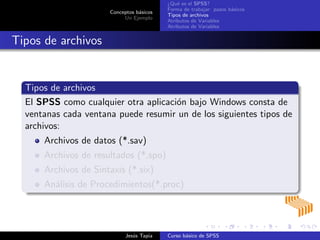 Conceptos b´asicos
Un Ejemplo
¿Qu´e es el SPSS?
Forma de trabajar: pasos b´asicos
Tipos de archivos
Atributos de Variables
Atributos de Variables
Tipos de archivos
Tipos de archivos
El SPSS como cualquier otra aplicaci´on bajo Windows consta de
ventanas cada ventana puede resumir un de los siguientes tipos de
archivos:
Archivos de datos (*.sav)
Archivos de resultados (*.spo)
Archivos de Sintaxis (*.six)
An´alisis de Procedimientos(*.proc)
Jes´us Tapia Curso b´asico de SPSS
 