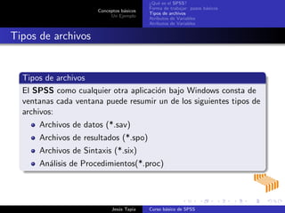 Conceptos b´asicos
Un Ejemplo
¿Qu´e es el SPSS?
Forma de trabajar: pasos b´asicos
Tipos de archivos
Atributos de Variables
Atributos de Variables
Tipos de archivos
Tipos de archivos
El SPSS como cualquier otra aplicaci´on bajo Windows consta de
ventanas cada ventana puede resumir un de los siguientes tipos de
archivos:
Archivos de datos (*.sav)
Archivos de resultados (*.spo)
Archivos de Sintaxis (*.six)
An´alisis de Procedimientos(*.proc)
Jes´us Tapia Curso b´asico de SPSS
 