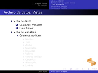 Conceptos b´asicos
Un Ejemplo
¿Qu´e es el SPSS?
Forma de trabajar: pasos b´asicos
Tipos de archivos
Atributos de Variables
Atributos de Variables
Archivo de datos: Vistas
Vista de datos
1 Columnas: Variables
2 Filas: Casos
Vista de Variables
Columnas:Atributos
Nombre
Tipo
Ancho
Decimales
Etiquetas
Valores
Valores perdidos
Columnas
Alineaci´on
Medida
Jes´us Tapia Curso b´asico de SPSS
 