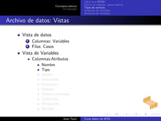 Conceptos b´asicos
Un Ejemplo
¿Qu´e es el SPSS?
Forma de trabajar: pasos b´asicos
Tipos de archivos
Atributos de Variables
Atributos de Variables
Archivo de datos: Vistas
Vista de datos
1 Columnas: Variables
2 Filas: Casos
Vista de Variables
Columnas:Atributos
Nombre
Tipo
Ancho
Decimales
Etiquetas
Valores
Valores perdidos
Columnas
Alineaci´on
Medida
Jes´us Tapia Curso b´asico de SPSS
 