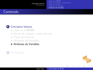 Conceptos b´asicos
Un Ejemplo
¿Qu´e es el SPSS?
Forma de trabajar: pasos b´asicos
Tipos de archivos
Atributos de Variables
Atributos de Variables
Contenido
1 Conceptos b´asicos
¿Qu´e es el SPSS?
Forma de trabajar: pasos b´asicos
Tipos de archivos
Atributos de Variables
Atributos de Variables
2 Un Ejemplo
Jes´us Tapia Curso b´asico de SPSS
 