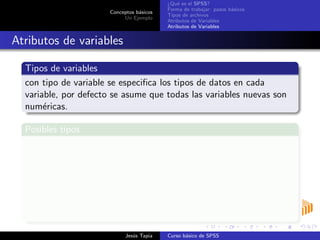 Conceptos b´asicos
Un Ejemplo
¿Qu´e es el SPSS?
Forma de trabajar: pasos b´asicos
Tipos de archivos
Atributos de Variables
Atributos de Variables
Atributos de variables
Tipos de variables
con tipo de variable se especiﬁca los tipos de datos en cada
variable, por defecto se asume que todas las variables nuevas son
num´ericas.
Posibles tipos
Tipos
Num´erica: 2368.25
Coma: 2,368.25
Punto: 2.368,25
Notaci´on cient´ıﬁca
Tipos
Dollar: $ 23
Fecha: 12/06/2009
Moneda personalizada
Cadena: alfanum´ericas
Jes´us Tapia Curso b´asico de SPSS
 