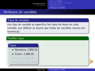 Conceptos b´asicos
Un Ejemplo
¿Qu´e es el SPSS?
Forma de trabajar: pasos b´asicos
Tipos de archivos
Atributos de Variables
Atributos de Variables
Atributos de variables
Tipos de variables
con tipo de variable se especiﬁca los tipos de datos en cada
variable, por defecto se asume que todas las variables nuevas son
num´ericas.
Posibles tipos
Tipos
Num´erica: 2368.25
Coma: 2,368.25
Punto: 2.368,25
Notaci´on cient´ıﬁca
Tipos
Dollar: $ 23
Fecha: 12/06/2009
Moneda personalizada
Cadena: alfanum´ericas
Jes´us Tapia Curso b´asico de SPSS
 