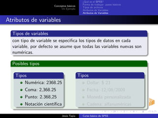 Conceptos b´asicos
Un Ejemplo
¿Qu´e es el SPSS?
Forma de trabajar: pasos b´asicos
Tipos de archivos
Atributos de Variables
Atributos de Variables
Atributos de variables
Tipos de variables
con tipo de variable se especiﬁca los tipos de datos en cada
variable, por defecto se asume que todas las variables nuevas son
num´ericas.
Posibles tipos
Tipos
Num´erica: 2368.25
Coma: 2,368.25
Punto: 2.368,25
Notaci´on cient´ıﬁca
Tipos
Dollar: $ 23
Fecha: 12/06/2009
Moneda personalizada
Cadena: alfanum´ericas
Jes´us Tapia Curso b´asico de SPSS
 