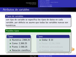 Conceptos b´asicos
Un Ejemplo
¿Qu´e es el SPSS?
Forma de trabajar: pasos b´asicos
Tipos de archivos
Atributos de Variables
Atributos de Variables
Atributos de variables
Tipos de variables
con tipo de variable se especiﬁca los tipos de datos en cada
variable, por defecto se asume que todas las variables nuevas son
num´ericas.
Posibles tipos
Tipos
Num´erica: 2368.25
Coma: 2,368.25
Punto: 2.368,25
Notaci´on cient´ıﬁca
Tipos
Dollar: $ 23
Fecha: 12/06/2009
Moneda personalizada
Cadena: alfanum´ericas
Jes´us Tapia Curso b´asico de SPSS
 