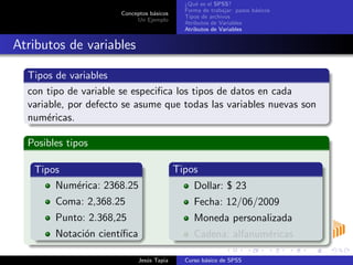 Conceptos b´asicos
Un Ejemplo
¿Qu´e es el SPSS?
Forma de trabajar: pasos b´asicos
Tipos de archivos
Atributos de Variables
Atributos de Variables
Atributos de variables
Tipos de variables
con tipo de variable se especiﬁca los tipos de datos en cada
variable, por defecto se asume que todas las variables nuevas son
num´ericas.
Posibles tipos
Tipos
Num´erica: 2368.25
Coma: 2,368.25
Punto: 2.368,25
Notaci´on cient´ıﬁca
Tipos
Dollar: $ 23
Fecha: 12/06/2009
Moneda personalizada
Cadena: alfanum´ericas
Jes´us Tapia Curso b´asico de SPSS
 