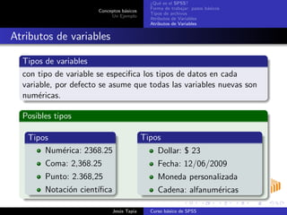 Conceptos b´asicos
Un Ejemplo
¿Qu´e es el SPSS?
Forma de trabajar: pasos b´asicos
Tipos de archivos
Atributos de Variables
Atributos de Variables
Atributos de variables
Tipos de variables
con tipo de variable se especiﬁca los tipos de datos en cada
variable, por defecto se asume que todas las variables nuevas son
num´ericas.
Posibles tipos
Tipos
Num´erica: 2368.25
Coma: 2,368.25
Punto: 2.368,25
Notaci´on cient´ıﬁca
Tipos
Dollar: $ 23
Fecha: 12/06/2009
Moneda personalizada
Cadena: alfanum´ericas
Jes´us Tapia Curso b´asico de SPSS
 