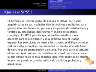 Conceptos b´asicos
Un Ejemplo
¿Qu´e es el SPSS?
Forma de trabajar: pasos b´asicos
Tipos de archivos
Atributos de Variables
Atributos de Variables
¿Qu´e es el SPSS?
El SPSSes un sistema global de an´alisis de datos, que puede
adquirir datos de casi cualquier tipo de archivos y utilizarlos para
generar informes tabulares, gr´aﬁcas y diagramas de distribuciones y
tendencias, estad´ısticos descriptivos y an´alisis estad´ısticos
complejos. El SPSS permite que, el an´alisis estad´ıstico sea
accesible para el principiante y muy pr´actico para el usuario
experto. Las selecciones de men´u y los cuadros de di´alogo permiten
realizar an´alisis complejos sin necesidad de escribir una s´ola l´ınea
de comandos de programaci´on o sintaxis. Por otra parte el software
ofrece un r´apido entorno de modelizaci´on visual que abarca desde
lo m´as simple hasta lo m´as complejo para crear modelos de manera
interactiva y realizar cambios utilizando anal´ıticas probadas y
acreditadas.
Jes´us Tapia Curso b´asico de SPSS
 