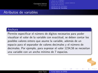 Conceptos b´asicos
Un Ejemplo
¿Qu´e es el SPSS?
Forma de trabajar: pasos b´asicos
Tipos de archivos
Atributos de Variables
Atributos de Variables
Atributos de variables
Anchura
Permite especiﬁcar el n´umero de d´ıgitos necesarios para poder
visualizar el valor de la variable con exactitud, se deben contar los
posibles valores entero que asume la variable, adem´as de un
espacio para el separador de valores decimales y el n´umero de
decimales. Por ejemplo, para expresar el valor 1234,56 se necesitan
una variable con un ancho m´ınimo de 7 espacios.
Jes´us Tapia Curso b´asico de SPSS
 