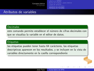 Conceptos b´asicos
Un Ejemplo
¿Qu´e es el SPSS?
Forma de trabajar: pasos b´asicos
Tipos de archivos
Atributos de Variables
Atributos de Variables
Atributos de variables
Decimales
este comando permite establecer el n´umero de cifras decimales con
que se visualiza la variable en el editor de datos.
Etiquetas
las etiquetas pueden tener hasta 64 car´acteres, las etiquetas
descriptivas aparecen en los resultados, y se incluyen en la vista de
variables directamente en la casilla correspondiente
Jes´us Tapia Curso b´asico de SPSS
 