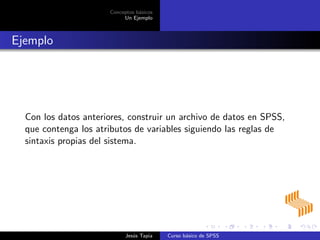 Conceptos b´asicos
Un Ejemplo
Ejemplo
Con los datos anteriores, construir un archivo de datos en SPSS,
que contenga los atributos de variables siguiendo las reglas de
sintaxis propias del sistema.
Jes´us Tapia Curso b´asico de SPSS
 
