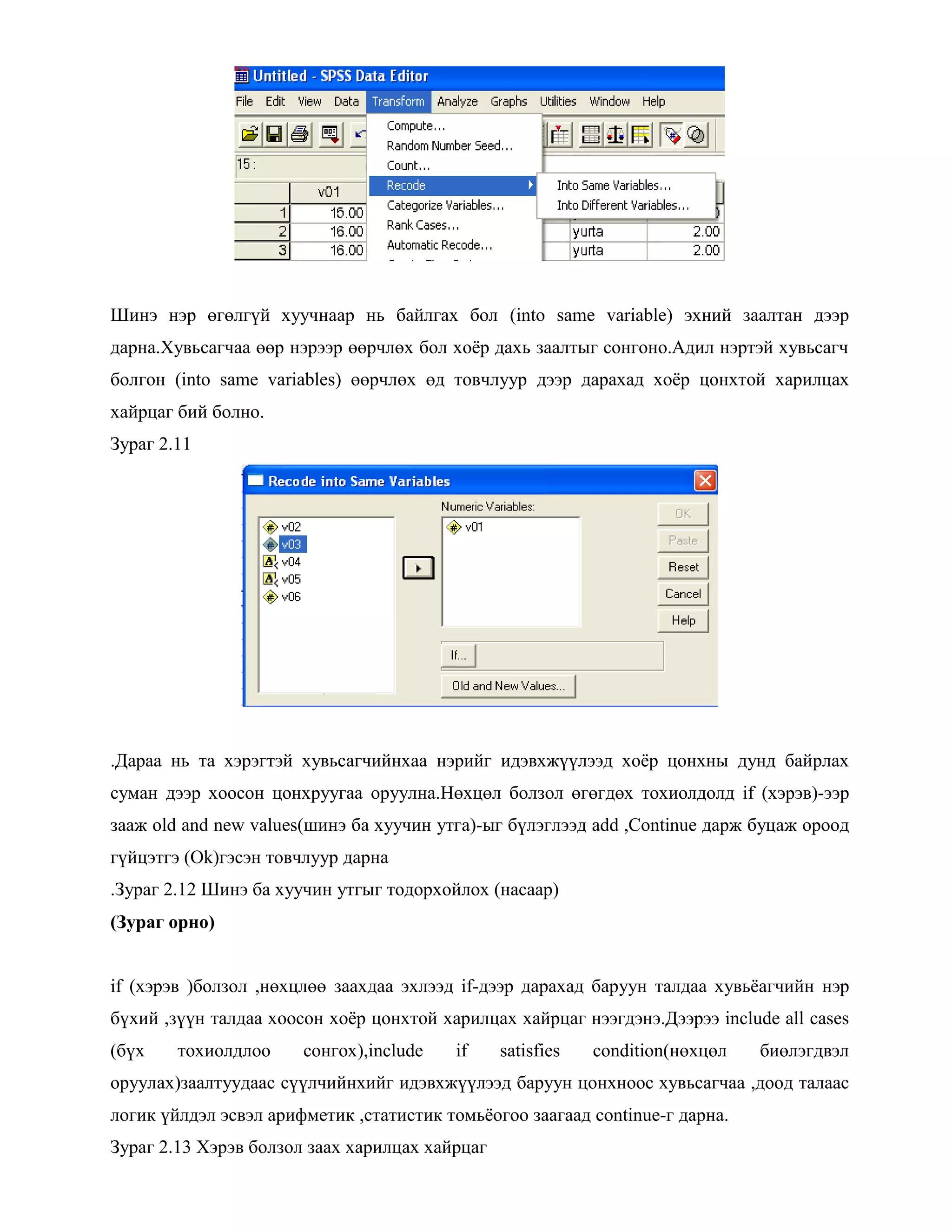 Шинэ нэр өгөлгүй хуучнаар нь байлгах бол (into same variable) эхний заалтан дээр
дарна.Хувьсагчаа өөр нэрээр өөрчлөх бол хоѐр дахь заалтыг сонгоно.Адил нэртэй хувьсагч
болгон (into same variables) өөрчлөх өд товчлуур дээр дарахад хоѐр цонхтой харилцах
хайрцаг бий болно.
Зураг 2.11
.Дараа нь та хэрэгтэй хувьсагчийнхаа нэрийг идэвхжүүлээд хоѐр цонхны дунд байрлах
суман дээр хоосон цонхруугаа оруулна.Нөхцөл болзол өгөгдөх тохиолдолд if (хэрэв)-ээр
зааж old and new values(шинэ ба хуучин утга)-ыг бүлэглээд add ,Continue дарж буцаж ороод
гүйцэтгэ (Ok)гэсэн товчлуур дарна
.Зураг 2.12 Шинэ ба хуучин утгыг тодорхойлох (насаар)
(Зураг орно)
if (хэрэв )болзол ,нөхцлөө заахдаа эхлээд if-дээр дарахад баруун талдаа хувьѐагчийн нэр
бүхий ,зүүн талдаа хоосон хоѐр цонхтой харилцах хайрцаг нээгдэнэ.Дээрээ include all cases
(бүх тохиолдлоо сонгох),include if satisfies condition(нөхцөл биөлэгдвэл
оруулах)заалтуудаас сүүлчийнхийг идэвхжүүлээд баруун цонхноос хувьсагчаа ,доод талаас
логик үйлдэл эсвэл арифметик ,статистик томьѐогоо заагаад continue-г дарна.
Зураг 2.13 Хэрэв болзол заах харилцах хайрцаг
 